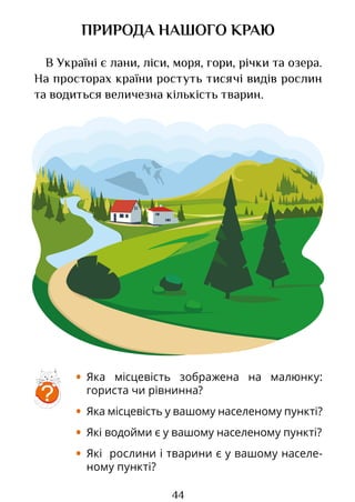 44
ПРИРОДА НАШОГО КРАЮ
В Україні є лани, ліси, моря, гори, річки та озера.
На просторах країни ростуть тисячі видів рослин
та водиться величезна кількість тварин.
• Яка місцевість зображена на малюнку:
гориста чи рівнинна?
• Яка місцевість у вашому населеному пункті?
• Які водойми є у вашому населеному пункті?
• Які рослини і тварини є у вашому населе-
ному пункті?
?
Право для безоплатного розміщення підручника в мережі Інтернет має
Міністерство освіти і науки України http://mon.gov.ua/ та Інститут модернізації змісту освіти https://imzo.gov.ua
 