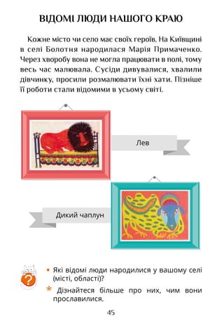 45
ВІДОМІ ЛЮДИ НАШОГО КРАЮ
Кожне місто чи село має своїх героїв. На Київщині
в селі Болотня народилася Марія Примаченко.
Через хворобу вона не могла працювати в полі, тому
весь час малювала. Сусіди дивувалися, хвалили
дівчинку, просили розмалювати їхні хати. Пізніше
її роботи стали відомими в усьому світі.
?
• Які відомі люди народилися у вашому селі
(місті, області)?
* Дізнайтеся більше про них, чим вони
прославилися.
Лев
Дикий чаплун
Право для безоплатного розміщення підручника в мережі Інтернет має
Міністерство освіти і науки України http://mon.gov.ua/ та Інститут модернізації змісту освіти https://imzo.gov.ua
 