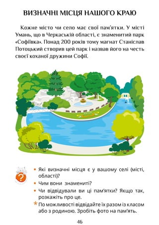 46
ВИЗНАЧНІ МІСЦЯ НАШОГО КРАЮ
Кожне місто чи село має свої пам’ятки. У місті
Умань, що в Черкаській області, є знаменитий парк
«Софіївка». Понад 200 років тому магнат Станіслав
Потоцький створив цей парк і назвав його на честь
своєї коханої дружини Софії.
• Які визначні місця є у вашому селі (місті,
області)?
• Чим вони знамениті?
• Чи відвідували ви ці пам’ятки? Якщо так,
розкажіть про це.
*По можливості відвідайте їх разом із класом
або з родиною. Зробіть фото на пам’ять.
?
Право для безоплатного розміщення підручника в мережі Інтернет має
Міністерство освіти і науки України http://mon.gov.ua/ та Інститут модернізації змісту освіти https://imzo.gov.ua
 