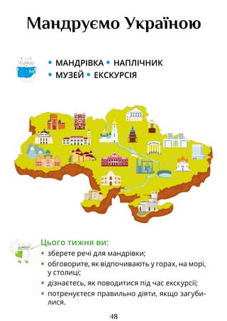48
Мандруємо Україною
• МАНДРІВКА • НАПЛІЧНИК
• МУЗЕЙ • ЕКСКУРСІЯ
Цього тижня ви:
• зберете речі для мандрівки;
• обговорите, як відпочивають у горах, на морі,
у столиці;
• дізнаєтесь, як поводитися під час екскурсії;
• потренуєтеся правильно діяти, якщо загу­
би­
лися.
Аа
ОТЕЛЬ ЛУГАНСК ОТЕЛЬЛУГАНСК
Право для безоплатного розміщення підручника в мережі Інтернет має
Міністерство освіти і науки України http://mon.gov.ua/ та Інститут модернізації змісту освіти https://imzo.gov.ua
 