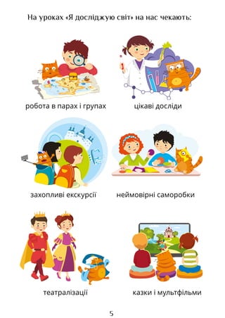 5
На уроках «Я досліджую світ» на нас чекають:
робота в парах і групах
казки і мультфільми
цікаві досліди
захопливі екскурсії
театралізації
неймовірні саморобки
Право для безоплатного розміщення підручника в мережі Інтернет має
Міністерство освіти і науки України http://mon.gov.ua/ та Інститут модернізації змісту освіти https://imzo.gov.ua
 