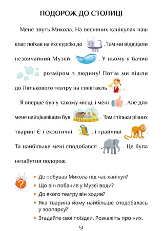 51
ПОДОРОЖ ДО СТОЛИЦІ
Мене звуть Микола. На весняних канікулах наш
клас поїхав на екскурсію до . Там ми відвідали
незвичайний Музей . У ньому я бачив
розміром з людину! Потім ми пішли
до Лялькового театру на спектакль .
Я вперше був у такому місці, і мені . Але для
мененайцікавішимбув . Тамстількирізних
тварин! Є і екзотичні , і грайливі .
Та найбільше мені сподобався . Це була
незабутня подорож.
• Де побував Микола під час канікул?
• Що він побачив у Музеї води?
• До якого театру він ходив?
• Яка тварина йому найбільше сподобалась
у зоопарку?
• Згадайте свої поїздки. Розкажіть про них.
?
Право для безоплатного розміщення підручника в мережі Інтернет має
Міністерство освіти і науки України http://mon.gov.ua/ та Інститут модернізації змісту освіти https://imzo.gov.ua
 