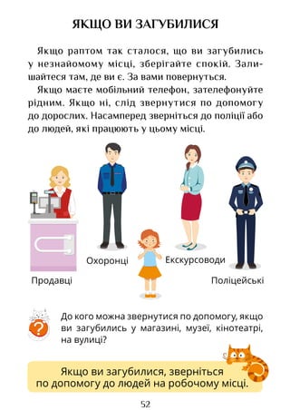 52
ОХОРОНА
ЯКЩО ВИ ЗАГУБИЛИСЯ
Якщо раптом так сталося, що ви загубились
у незнайомому місці, зберігайте спокій. Зали­
шайтеся там, де ви є. За вами повернуться.
Якщо маєте мобільний телефон, зателефонуйте
рідним. Якщо ні, слід звернутися по допомогу
до дорослих. Насамперед зверніться до поліції або
до людей, які працюють у цьому місці.
Поліцейські
До кого можна звернутися по допомогу, якщо
ви загубились у магазині, музеї, кінотеатрі,
на вулиці?
?
Якщо ви загубилися, зверніться
по допомогу до людей на робочому місці.
Продавці
Охоронці Екскурсоводи
Право для безоплатного розміщення підручника в мережі Інтернет має
Міністерство освіти і науки України http://mon.gov.ua/ та Інститут модернізації змісту освіти https://imzo.gov.ua
 