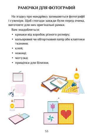53
РАМОЧКИ ДЛЯ ФОТОГРАФІЙ
На згадку про мандрівку залишаються фотографії
і сувеніри. Щоб спогади завжди були перед очима,
виготовте для них оригінальні рамки.
Вам знадобляться:
• кришки від коробок різного розміру;
• кольоровий чи обгортковий папір або клаптики
тканини;
• клей;
• ножиці;
• мотузка;
• прищіпки для білизни.
Право для безоплатного розміщення підручника в мережі Інтернет має
Міністерство освіти і науки України http://mon.gov.ua/ та Інститут модернізації змісту освіти https://imzo.gov.ua
 