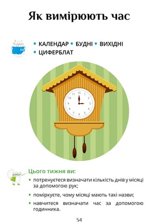 54
Як вимірюють час
• КАЛЕНДАР • БУДНІ • ВИХІДНІ
• ЦИФЕРБЛАТ
Цього тижня ви:
• потренуєтеся визначати кількість днів у місяці
за допомогою рук;
• поміркуєте, чому місяці мають такі назви;
• навчитеся визначати час за допомогою
годинника.
Аа
12
6
3
4
2
10
8
5
7
11 1
9
12
6
3
9
2
10
1
11
5
7
4
8
Право для безоплатного розміщення підручника в мережі Інтернет має
Міністерство освіти і науки України http://mon.gov.ua/ та Інститут модернізації змісту освіти https://imzo.gov.ua
 