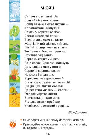 56
МІСЯЦІ
Снігом сіє в новий рік
Бравий січень-січовик.
Вслід за ним лютує лютий —
Холоднючий і надутий.
Ллють у березні берізки
Весняні солодкі слізки.
Бризне дощиком на квіти
Жартівливий місяць квітень.
П’ятий місяць косить трави,
Так і звати його — травень.
Починає червоніти
Червень ягідками, діти.
Спіє колос. Бджілки липнуть
До медових лип у липні.
Серпень серпика кладе
На межу і в сад іде.
Вересень не верескливий,
Він птахам сурмить про вирій.
Сіє дощик. Листя жовкне.
Це десятий місяць — жовтень.
Опадає мертве листя
В листопаді-падолисті.
Рік завершити прибуде
У снігах старенький грудень.
Лідія Дяченко
• Який зараз місяць? Чому його так назвали?
• Пригадайте походження назв таких місяців,
як вересень і грудень.
?
Право для безоплатного розміщення підручника в мережі Інтернет має
Міністерство освіти і науки України http://mon.gov.ua/ та Інститут модернізації змісту освіти https://imzo.gov.ua
 