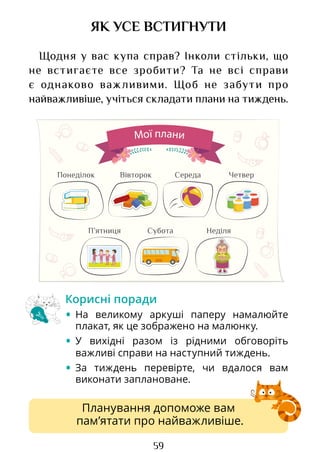 59
ЯК УСЕ ВСТИГНУТИ
Щодня у вас купа справ? Інколи стільки, що
не встигаєте все зробити? Та не всі справи
є однаково важливими. Щоб не забути про
найважливіше, учіться складати плани на тиждень.
Планування допоможе вам
пам’ятати про найважливіше.
Корисні поради
• На великому аркуші паперу намалюйте
плакат, як це зображено на малюнку.
• У вихідні разом із рідними обговоріть
важливі справи на наступний тиждень.
• За тиждень перевірте, чи вдалося вам
викона­
ти заплановане.
Мої плани
Вівторок Середа Четвер
Понеділок
Субота Неділя
П’ятниця
Право для безоплатного розміщення підручника в мережі Інтернет має
Міністерство освіти і науки України http://mon.gov.ua/ та Інститут модернізації змісту освіти https://imzo.gov.ua
 
