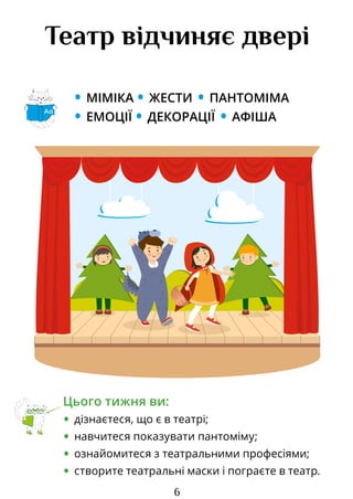 6
Театр відчиняє двері
• МІМІКА • ЖЕСТИ • ПАНТОМІМА
• ЕМОЦІЇ • ДЕКОРАЦІЇ • АФІША
Цього тижня ви:
• дізнаєтеся, що є в театрі;
• навчитеся показувати пантоміму;
• ознайомитеся з театральними професіями;
• створите театральні маски і пограєте в театр.
Аа
Право для безоплатного розміщення підручника в мережі Інтернет має
Міністерство освіти і науки України http://mon.gov.ua/ та Інститут модернізації змісту освіти https://imzo.gov.ua
 