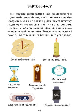60
ВАРТОВІ ЧАСУ
Ми звикли дізнаватися час за допомогою
годинників: механічних, електронних чи навіть
«розумних». А як це робили у давнину? Спочатку
люди орієнтувалися в часі лише за сонцем.
Пізніше винайшли вогняні, пісочні, а ще згодом
— маятникові годинники. Розгляньте малюнки і
скажіть, які годинники ви бачили, які є у вас вдома.
Сонячний годинник Вогняний годинник
Пісочний
годинник
Маятниковий
годинник
Механічний
годинник
Електронний годинник «Розумний» годинник
Право для безоплатного розміщення підручника в мережі Інтернет має
Міністерство освіти і науки України http://mon.gov.ua/ та Інститут модернізації змісту освіти https://imzo.gov.ua
 
