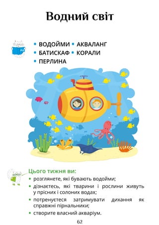 62
Водний світ
• ВОДОЙМИ • АКВАЛАНГ
• БАТИСКАФ • КОРАЛИ
• ПЕРЛИНА
Цього тижня ви:
• розглянете, які бувають водойми;
• дізнаєтесь, які тварини і рослини живуть
у прісних і солоних водах;
• потренуєтеся затримувати дихання як
справжні пірнальники;
• створите власний акваріум.
Аа
Право для безоплатного розміщення підручника в мережі Інтернет має
Міністерство освіти і науки України http://mon.gov.ua/ та Інститут модернізації змісту освіти https://imzo.gov.ua
 