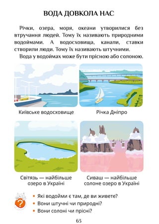 63
Київське водосховище Річка Дніпро
Світязь — найбільше
озеро в Україні
Сиваш — найбільше
солоне озеро в Україні
ВОДА ДОВКОЛА НАС
Річки, озера, моря, океани утворилися без
втручання людей. Тому їх називають природними
водоймами. А водосховища, канали, ставки
створили люди. Тому їх називають штучними.
Вода у водоймах може бути прісною або солоною.
?
• Які водойми є там, де ви живете?
• Вони штучні чи природні?
• Вони солоні чи прісні?
Право для безоплатного розміщення підручника в мережі Інтернет має
Міністерство освіти і науки України http://mon.gov.ua/ та Інститут модернізації змісту освіти https://imzo.gov.ua
 