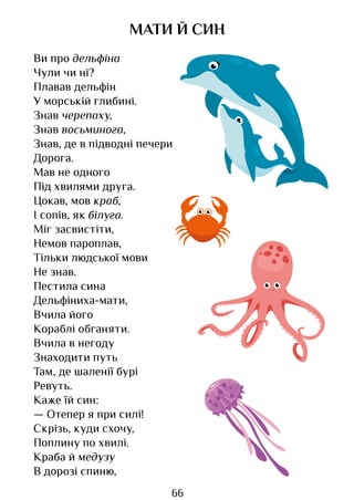 66
МАТИ Й СИН
Ви про дельфіна
Чули чи ні?
Плавав дельфін
У морській глибині.
Знав черепаху,
Знав восьминога,
Знав, де в підводні печери
Дорога.
Мав не одного
Під хвилями друга.
Цокав, мов краб,
І сопів, як білуга.
Міг засвистіти,
Немов пароплав,
Тільки людської мови
Не знав.
Пестила сина
Дельфіниха-мати,
Вчила його
Кораблі обганяти.
Вчила в негоду
Знаходити путь
Там, де шаленії бурі
Ревуть.
Каже їй син:
— Отепер я при силі!
Скрізь, куди схочу,
Поплину по хвилі.
Краба й медузу
В дорозі спиню,
Право для безоплатного розміщення підручника в мережі Інтернет має
Міністерство освіти і науки України http://mon.gov.ua/ та Інститут модернізації змісту освіти https://imzo.gov.ua
 