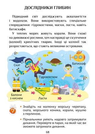 68
Балони
з киснем Ласти
Батискаф
Скат
Гідрокостюм
ДОСЛІДНИКИ ГЛИБИН
Підводний світ досліджують аквалангісти
і водолази. Вони використовують спеціальне
спорядження: гідрокостюми, маски, ласти, навіть
батискафи.
У теплих морях живуть корали. Вони схожі
на дивовижні рослини, хоч насправді це скупчення
(колонії) крихітних тварин. Іноді ці колонії так
розростаються, що стають великими островами.
• Знайдіть на малюнку морську черепаху,
ската, морського коника, корали, мушлю
з перлиною.
• Пірнальники уміють надовго затримувати
дихання. Перевірте в парах, на який час ви
зможете затримати дихання.
?
Право для безоплатного розміщення підручника в мережі Інтернет має
Міністерство освіти і науки України http://mon.gov.ua/ та Інститут модернізації змісту освіти https://imzo.gov.ua
 