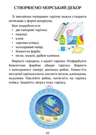 69
СТВОРЮЄМО МОРСЬКИЙ ДЕКОР
Зі звичайних паперових тарілок можна створити
аплікацію у формі акваріума.
Вам знадобляться:
• дві паперові тарілки;
• ножиці;
• клей;
• харчова плівка;
• кольоровий папір;
• блакитна фарба;
• пісок, мушлі, дрібне каміння.
Виріжте середину з однієї тарілки. Розфарбуйте
блакитною фарбою обидві тарілки. Виріжте
з кольорового паперу декілька рибок. Намастіть
низ цілої тарілки клеєм, посипте піском, камінцями,
мушлями. Наклейте рибок, натягніть на тарілку
плівку. Закріпіть зверху іншу тарілку.
КОЛЬОРОВИЙ
КАРТОН
Право для безоплатного розміщення підручника в мережі Інтернет має
Міністерство освіти і науки України http://mon.gov.ua/ та Інститут модернізації змісту освіти https://imzo.gov.ua
 