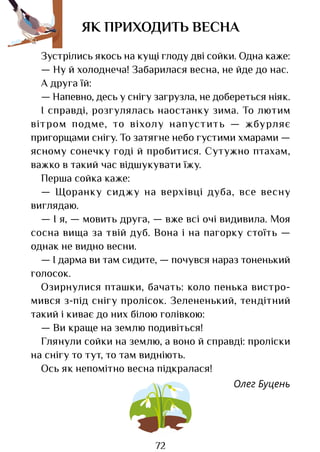 72
ЯК ПРИХОДИТЬ ВЕСНА
Зустрілись якось на кущі глоду дві сойки. Одна каже:
— Ну й холоднеча! Забарилася весна, не йде до нас.
А друга їй:
— Напевно, десь у снігу загрузла, не добереться ніяк.
І справді, розгулялась наостанку зима. То лютим
вітром подме, то віхолу напустить — жбурляє
пригорщами снігу. То затягне небо густими хмарами —
ясному сонечку годі й пробитися. Сутужно птахам,
важко в такий час відшукувати їжу.
Перша сойка каже:
— Щоранку сиджу на верхівці дуба, все весну
виглядаю.
— І я, — мовить друга, — вже всі очі видивила. Моя
сосна вища за твій дуб. Вона і на пагорку стоїть —
однак не видно весни.
— І дарма ви там сидите, — почувся нараз тоненький
голосок.
Озирнулися пташки, бачать: коло пенька вистро­
мився з-під снігу пролісок. Зелененький, тендітний
такий і киває до них білою голівкою:
— Ви краще на землю подивіться!
Глянули сойки на землю, а воно й справді: проліски
на снігу то тут, то там видніють.
Ось як непомітно весна підкралася!
Олег Буцень
Право для безоплатного розміщення підручника в мережі Інтернет має
Міністерство освіти і науки України http://mon.gov.ua/ та Інститут модернізації змісту освіти https://imzo.gov.ua
 