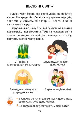 75
Друга неділя травня —
День матері
21 березня —
Міжнародний день Навруз
Великдень святкують
у середині весни
15 травня — День сім’ї
ВЕСНЯНІ СВЯТА
У давні часи Новий рік святкували на початку
весни. Ця традиція збереглась у деяких народів,
зокрема у кримських татар. 21 березня вони
святкують Навруз.
Навруз означає «новий день» і символізує початок
нового року і нового життя. Тому напередодні свята
з оселі викидають старі речі, лагодять техніку,
готують смачне частування.
?
• Визначте за календарем, коли цього року
святкуватимуть День матері.
*Які свята щороку святкують у різні дати?
Право для безоплатного розміщення підручника в мережі Інтернет має
Міністерство освіти і науки України http://mon.gov.ua/ та Інститут модернізації змісту освіти https://imzo.gov.ua
 