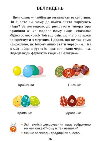 76
Крашанки
Дряпанки
Писанки
Крапанки
ВЕЛИКДЕНЬ
Великдень — найбільше весняне свято християн.
Чи знаєте ви, чому до цього свята фарбують
яйця? За легендою, до римського імператора
прийшла жінка, подала йому яйце і сказала:
«Христос воскрес!» Той відповів, що ніхто не може
воскреснути з мертвих. І додав, що це так само
неможливо, як білому яйцю стати червоним. Тієї
ж миті яйце в руках імператора стало червоним.
Відтоді люди фарбують яйця на Великдень.
• Які техніки декорування яєць зображено
на малюнках? Чому їх так назвали?
• Які ще великодні традиції ви знаєте?
?
Право для безоплатного розміщення підручника в мережі Інтернет має
Міністерство освіти і науки України http://mon.gov.ua/ та Інститут модернізації змісту освіти https://imzo.gov.ua
 