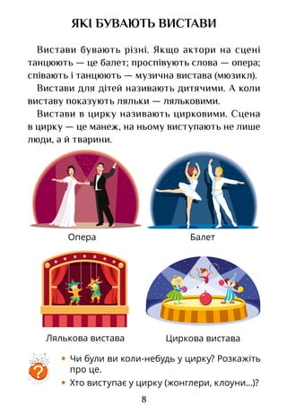 8
Опера
Лялькова вистава
Балет
Циркова вистава
ЯКІ БУВАЮТЬ ВИСТАВИ
Вистави бувають різні. Якщо актори на сцені
танцюють — це балет; проспівують слова — опера;
співають і танцюють — музична вистава (мюзикл).
Вистави для дітей називають дитячими. А коли
виставу показують ляльки — ляльковими.
Вистави в цирку називають цирковими. Сцена
в цирку — це манеж, на ньому виступають не лише
люди, а й тварини.
• Чи були ви коли-небудь у цирку? Розкажіть
про це.
• Хто виступає у цирку (жонглери, клоуни...)?
?
Право для безоплатного розміщення підручника в мережі Інтернет має
Міністерство освіти і науки України http://mon.gov.ua/ та Інститут модернізації змісту освіти https://imzo.gov.ua
 