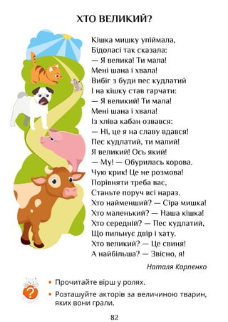 82
ХТО ВЕЛИКИЙ?
Кішка мишку упіймала,
Бідоласі так сказала:
— Я велика! Ти мала!
Мені шана і хвала!
Вибіг з буди пес кудлатий
І на кішку став гарчати:
— Я великий! Ти мала!
Мені шана і хвала!
Із хліва кабан озвався:
— Ні, це я на славу вдався!
Пес кудлатий, ти малий!
Я великий! Ось який!
— Му! — Обурилась корова.
Чую крик! Це не розмова!
Порівняти треба вас,
Станьте поруч всі нараз.
Хто найменший? — Сіра мишка!
Хто маленький? — Наша кішка!
Хто середній? — Пес кудлатий,
Що пильнує двір і хату.
Хто великий? — Це свиня!
А найбільша? — Звісно, я!
Наталя Карпенко
• Прочитайте вірш у ролях.
• Розташуйте акторів за величиною тварин,
яких вони грали.
?
Право для безоплатного розміщення підручника в мережі Інтернет має
Міністерство освіти і науки України http://mon.gov.ua/ та Інститут модернізації змісту освіти https://imzo.gov.ua
 