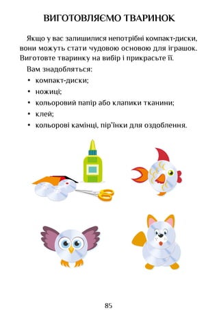 85
ВИГОТОВЛЯЄМО ТВАРИНОК
Якщо у вас залишилися непотрібні компакт-диски,
вони можуть стати чудовою основою для іграшок.
Виготовте тваринку на вибір і прикрасьте її.
Вам знадобляться:
• компакт-диски;
• ножиці;
• кольоровий папір або клапики тканини;
• клей;
• кольорові камінці, пір’їнки для оздоблення.
Право для безоплатного розміщення підручника в мережі Інтернет має
Міністерство освіти і науки України http://mon.gov.ua/ та Інститут модернізації змісту освіти https://imzo.gov.ua
 