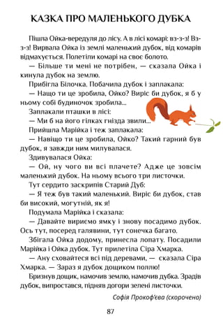 87
КАЗКА ПРО МАЛЕНЬКОГО ДУБКА
Пішла Ойка-вередуля до лісу. А в лісі комарі: вз-з-з! Вз-
з-з! Вирвала Ойка із землі маленький дубок, від комарів
відмахується. Полетіли комарі на своє болото.
— Більше ти мені не потрібен, — сказала Ойка і
кинула дубок на землю.
Прибігла Білочка. Побачила дубок і заплакала:
— Нащо ти це зробила, Ойко? Виріс би дубок, я б у
ньому собі будиночок зробила...
Заплакали пташки в лісі:
— Ми б на його гілках гнізда звили...
Прийшла Марійка і теж заплакала:
— Навіщо ти це зробила, Ойко? Такий гарний був
дубок, я завжди ним милувалася.
Здивувалася Ойка:
— Ой, ну чого ви всі плачете? Адже це зовсім
маленький дубок. На ньому всього три листочки.
Тут сердито заскрипів Старий Дуб:
— Я теж був такий маленький. Виріс би дубок, став
би високий, могутній, як я!
Подумала Марійка і сказала:
— Давайте вириємо ямку і знову посадимо дубок.
Ось тут, посеред галявини, тут сонечка багато.
Збігала Ойка додому, принесла лопату. Посадили
Марійка і Ойка дубок. Тут прилетіла Сіра Хмарка.
— Ану сховайтеся всі під деревами, — сказала Сіра
Хмарка. — Зараз я дубок дощиком поллю!
Бризнув дощик, намочив землю, намочив дубка. Зрадів
дубок, випростався, підняв догори зелені листочки.
Софія Прокоф’єва (скорочено)
Право для безоплатного розміщення підручника в мережі Інтернет має
Міністерство освіти і науки України http://mon.gov.ua/ та Інститут модернізації змісту освіти https://imzo.gov.ua
 