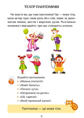 9
Зіграйте пантомімою:
• «Можна спитати?»
• «Живіт болить».
• «Погано чути».
• «Неприємне на дотик».
• «Ой, гаряче!»
• «Який приємний запах!»
ТЕАТР ПАНТОМІМИ
Чи знаєте ви, що таке пантоміма? Це — мова тіла,
коли актор грає свою роль без слів, лише за допо-
могою міміки, жестів і виразних рухів. Розгляньте
малюнки і відгадайте, про що «говорять» клоуни.
?
Пантоміма — це мова тіла.
Право для безоплатного розміщення підручника в мережі Інтернет має
Міністерство освіти і науки України http://mon.gov.ua/ та Інститут модернізації змісту освіти https://imzo.gov.ua
 