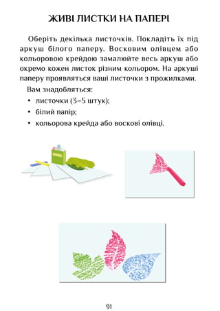 91
ЖИВІ ЛИСТКИ НА ПАПЕРІ
Оберіть декілька листочків. Покладіть їх під
аркуш білого паперу. Восковим олівцем або
кольоровою крейдою замалюйте весь аркуш або
окремо кожен листок різним кольором. На аркуші
паперу проявляться ваші листочки з прожилками.
Вам знадобляться:
• листочки (3–5 штук);
• білий папір;
• кольорова крейда або воскові олівці.
Право для безоплатного розміщення підручника в мережі Інтернет має
Міністерство освіти і науки України http://mon.gov.ua/ та Інститут модернізації змісту освіти https://imzo.gov.ua
 