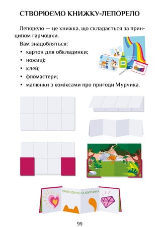 99
СТВОРЮЄМО КНИЖКУ-ЛЕПОРЕЛО
Лепорело — це книжка, що складається за прин­
ципом гармошки.
Вам знадобляться:
• картон для обкладинки;
• ножиці;
• клей;
• фломастери;
• малюнки з коміксами про пригоди Мурчика.
КОЛЬОРОВИЙ
КАРТОН
Право для безоплатного розміщення підручника в мережі Інтернет має
Міністерство освіти і науки України http://mon.gov.ua/ та Інститут модернізації змісту освіти https://imzo.gov.ua
 