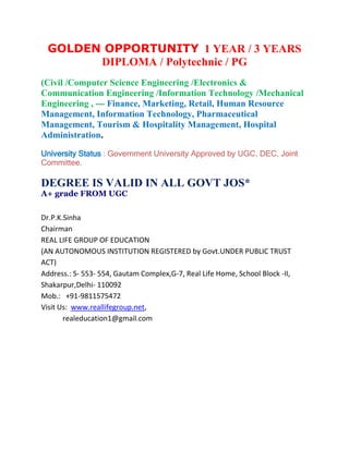 GOLDEN OPPORTUNITY 1 YEAR / 3 YEARS
       DIPLOMA / Polytechnic / PG
(Civil /Computer Science Engineering /Electronics &
Communication Engineering /Information Technology /Mechanical
Engineering , --- Finance, Marketing, Retail, Human Resource
Management, Information Technology, Pharmaceutical
Management, Tourism & Hospitality Management, Hospital
Administration.

University Status : Government University Approved by UGC, DEC, Joint
Committee.

DEGREE IS VALID IN ALL GOVT JOS*
A+ grade FROM UGC

Dr.P.K.Sinha
Chairman
REAL LIFE GROUP OF EDUCATION
(AN AUTONOMOUS INSTITUTION REGISTERED by Govt.UNDER PUBLIC TRUST
ACT)
Address.: S- 553- 554, Gautam Complex,G-7, Real Life Home, School Block -II,
Shakarpur,Delhi- 110092
Mob.: +91-9811575472
Visit Us: www.reallifegroup.net,
       realeducation1@gmail.com
 