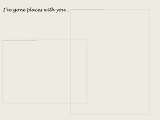 I’ve gone places with you…
 