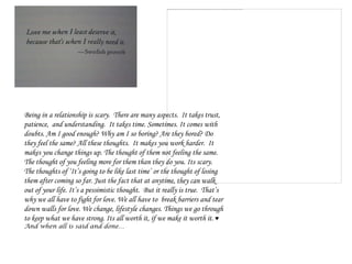 Being in a relationship is scary. There are many aspects. It takes trust,
patience, and understanding. It takes time. Sometimes. It comes with
doubts. Am I good enough? Why am I so boring? Are they bored? Do
they feel the same? All these thoughts. It makes you work harder. It
makes you change things up. The thought of them not feeling the same.
The thought of you feeling more for them than they do you. Its scary.
The thoughts of ‘It’s going to be like last time’ or the thought of losing
them after coming so far. Just the fact that at anytime, they can walk
out of your life. It’s a pessimistic thought. But it really is true. That’s
why we all have to fight for love. We all have to break barriers and tear
down walls for love. We change, lifestyle changes. Things we go through
to keep what we have strong. Its all worth it, if we make it worth it. ♥
And when all is said and done…
 