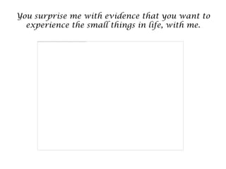You surprise me with evidence that you want to
  experience the small things in life, with me.
 