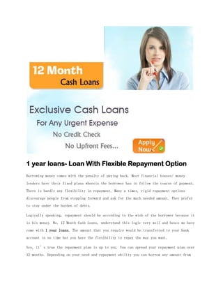 1 year loans- Loan With Flexible Repayment Option
Borrowing money comes with the penalty of paying back. Most financial houses/ money
lenders have their fixed plans wherein the borrower has to follow the course of payment.
There is hardly any flexibility in repayment. Many a times, rigid repayment options
discourage people from stepping forward and ask for the much needed amount. They prefer
to stay under the burden of debts.

Logically speaking, repayment should be according to the wish of the borrower because it
is his money. We, 12 Month Cash Loans, understand this logic very well and hence we have
come with 1 year loans. The amount that you require would be transferred to your bank
account in no time but you have the flexibility to repay the way you want.

Yes, it’s true the repayment plan is up to you. You can spread your repayment plan over
12 months. Depending on your need and repayment ability you can borrow any amount from
 