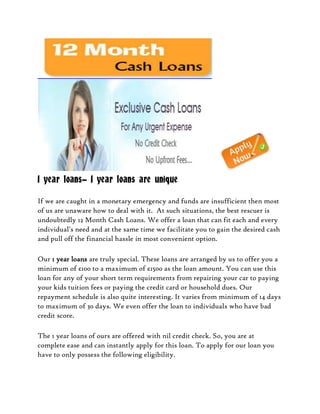 1 year loans- 1 year loans are unique

If we are caught in a monetary emergency and funds are insufficient then most
of us are unaware how to deal with it. At such situations, the best rescuer is
undoubtedly 12 Month Cash Loans. We offer a loan that can fit each and every
individual's need and at the same time we facilitate you to gain the desired cash
and pull off the financial hassle in most convenient option.

Our 1 year loans are truly special. These loans are arranged by us to offer you a
minimum of £100 to a maximum of £1500 as the loan amount. You can use this
loan for any of your short term requirements from repairing your car to paying
your kids tuition fees or paying the credit card or household dues. Our
repayment schedule is also quite interesting. It varies from minimum of 14 days
to maximum of 30 days. We even offer the loan to individuals who have bad
credit score.

The 1 year loans of ours are offered with nil credit check. So, you are at
complete ease and can instantly apply for this loan. To apply for our loan you
have to only possess the following eligibility.
 
