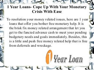 1 Year Loans- Cope Up With Your Monetary
Crisis With Ease
To resolution your money related issues, here are 1 year
loans that offer you bother free monetary help. It is
the brisk fix money related arrangement that let you
get to the fancied advance cash to meet your pending
budgetary needs and goals immediately. Besides, this
is a little and push free money related help that is free
from deferrals and wreckage.
 