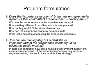 Problem formulation 1. Does the “experience economy” bring new entrepreneurial dynamics that could affect Frederikshavn’s development?   Who are the entrepreneurs in the experience economy?  How are they different from other industries (or places)?  How do they work? Networks and resources  How can the experience economy be measured?  What is the outcome of applying the experience economy?  2.  How can the municipality of Frederikshavn implement/adapt the “experience economy” in its economic policy making? In case it is beneficial, how can a municipal government support the experience economy?  If the experience economy has mixed or negative results, how could they reorient their strategy?  