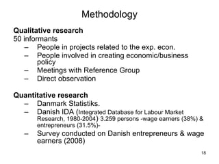 Methodology Qualitative research 50 informants People in projects related to the exp. econ. People involved in creating economic/business policy Meetings with Reference Group Direct observation Quantitative research Danmark Statistiks.  Danish IDA ( Integrated Database for Labour Market Research, 1980-2004 )  3.259 persons -wage earners (38%) & entrepreneurs (31.5%)-   Survey conducted on Danish entrepreneurs & wage earners (2008)   