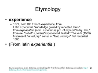 experience     1377, from Old French  experience,  from Latin  experientia  "knowledge gained by repeated trials," from  experientem  (nom.  experiens ), prp. of  experiri  "to try, test," from  ex-  "out of" +  peritus "experienced, tested." The verb (1533) first meant "to test, try;" sense of "feel, undergo" first recorded 1588. (From latin  experientĭa  )  Source:  experience. (n.d.).  Dictionary.com Unabridged (v 1.1) . Retrieved from Dictionary.com website:  http:// dictionary.classic.reference.com / browse / experience   Etymology 