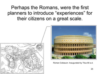 Perhaps the Romans, were the first planners to introduce “experiences” for their citizens on a great scale. Roman Coliseum. I naugurated  by Titus 80 a.d. 
