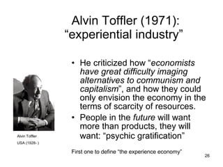 Alvin Toffler (1971):  “experiential industry” He criticized how “ economists have great difficulty imaging alternatives to communism and capitalism ”, and how they could only envision the economy in the terms of scarcity of resources. People in the  future  will want more than products, they will want: “psychic gratification”   First one to define “the experience economy” Alvin Toffler USA (1928- ) 