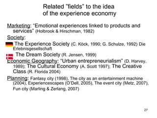 Related ”fields” to the idea  of the experience economy Marketing :  “Emotional experiences linked to products and services”  (Holbrook & Hirschman, 1982) Society :  The Experience Society  (C. Köck, 1990; G. Schulze, 1992)   Die Erlebnisgesellschaft  The Dream Society  (R. Jensen, 1999) Economic Geography :  “Urban entrepreneurialism”  (D. Harvey, 1989);   The Cultural Economy  (A. Scott 1997);  The Creative Class  (R. Florida 2004) Planning :  Fantasy city (1998), The city as an entertainment machine (2004), Experiencescapes (O’Dell, 2005), The event city (Metz, 2007), Fun city (Marling & Zerlang, 2007)   