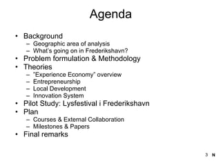 Agenda Background  Geographic area of analysis What’s going on in Frederikshavn? Problem formulation & Methodology Theories ” Experience Economy” overview Entrepreneurship  Local Development  Innovation System  Pilot Study: Lysfestival i Frederikshavn Plan  Courses & External Collaboration  Milestones & Papers Final remarks N 