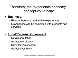 Business :  Realize there are marketable experiences  Experiences can be combined with products and services Local/Regional Goverment : Retain population Attract new citizens  Draw tourism income Attract investment Therefore, the “experience economy”  concept could help : Source: Freire, 2008. Presented at RSA Conference 