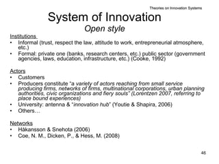System of Innovation Open style Institutions  Informal (trust, respect the law, attitude to work, entrepreneurial atmosphere, etc.)  Formal: pri vate one (banks, research centers, etc.) public sector (government agencies, laws, education, infrastructure, etc.) (Cooke, 1992) Actors Customers Producers constitute “a  variety of actors reaching from small service producing firms, networks of firms, multinational corporations, urban planning authorities, civic organizations and fiery souls” (Lorentzen 2007, referring to place bound experiences) University: antenna & “ innovation hub ” (Youtie & Shapira, 2006) Others… Networks Håkansson & Snehota (2006) Coe, N. M., Dicken, P., & Hess, M. (2008) Theories on Innovation Systems 