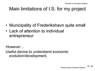 Main limitations of I.S. for my project Municipality of Frederikshavn quite small Lack of attention to individual entrepreneur However… Useful device to understand economic evolution/development.   Theories about Innovation Systems Theories on Innovation Systems N 