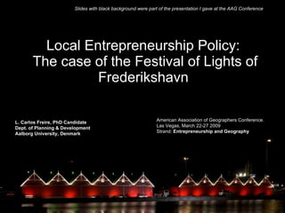 Local Entrepreneurship Policy:  The case of the Festival of Lights of Frederikshavn   L. Carlos Freire, PhD Candidate Dept. of Planning & Development Aalborg University, Denmark American Association of Geographers Conference.  Las Vegas, March 22-27 2009 Strand:  Entrepreneurship and Geography Slides with black background were part of the presentation I gave at the AAG Conference 