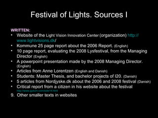 Festival of Lights. Sources I WRITTEN: Website of the  Light Vision Innovation Center   (organization)  http:// www.lightvisions.dk /   Kommune 25 page report about the 2006 Report.  (English) 10 page report, evaluating the 2008 Lysfestival, from the Managing Director  (English) A powerpoint presentation made by the 2008 Managing Director.  (English) Articles from Anne Lorentzen  (English and Danish)   Students: Master Thesis, and bachelor projects of I20.  (Danish) 5 articles from Nordjyske.dk about the 2006 and 2008 festival  (Danish) Critical report from a citizen in his website about the festival  http://www.gydum.com/side14.html 9.  Other smaller texts in websites This slide was not shown at the AAG conference 