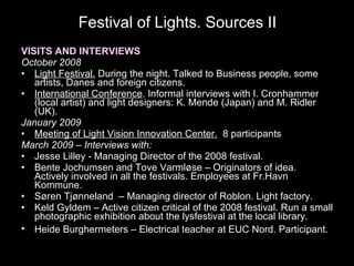 Festival of Lights. Sources II VISITS AND INTERVIEWS October 2008 Light Festival.  During the night. Talked to Business people, some artists, Danes and foreign citizens.  International Conference . Informal interviews with I. Cronhammer (local artist) and light designers: K. Mende (Japan) and M. Ridler (UK).  January 2009 Meeting of Light Vision Innovation Center.   8 participants  March 2009 – Interviews with: Jesse Lilley - Managing Director of the 2008 festival.  Bente Jochumsen and Tove Varmløse – Originators of idea. Actively involved in all the festivals. Employees at Fr.Havn Kommune. Søren Tjønneland  – Managing director of Roblon. Light factory. Keld Gyldem – Active citizen critical of the 2008 festival. Run a small photographic exhibition about the lysfestival at the local library.  Heide Burghermeters – Electrical teacher at EUC Nord. Participant.   This slide was not shown at the AAG conference 