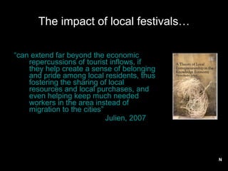 The impact of local festivals… “ can extend far beyond the economic repercussions of tourist inflows, if they help create a sense of belonging and pride among local residents, thus fostering the sharing of local resources and local purchases, and even helping keep much needed workers in the area instead of migration to the cities”  Julien, 2007 N 