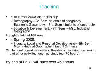 Teaching In Autumn 2008 co-teaching:  Demography – 3r. Sem. students of geography.  Economic Geography. - 3rd. Sem. students of geography  Location & Development. - 7th Sem. – Msc. Industrial Geography I taught a total of 96 hours.   In Spring 2009: Industry, Local and Regional Development – 8th. Sem. Msc. Industrial Geography. I taught 24 hours.  Similar load in next semesters. Besides supervising, censoring and other activities (such as study tour 70 hours)   By end of PhD I will have over 450 hours.  